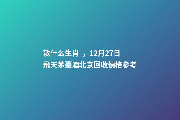 散什么生肖，12月27日飛天茅臺酒北京回收價格參考